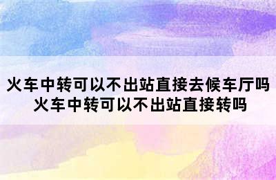 火车中转可以不出站直接去候车厅吗 火车中转可以不出站直接转吗